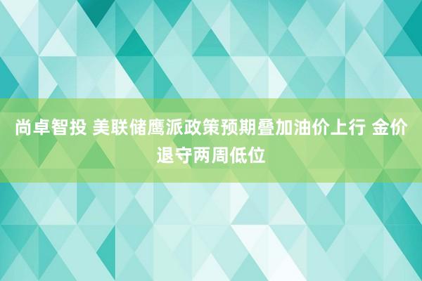 尚卓智投 美联储鹰派政策预期叠加油价上行 金价退守两周低位