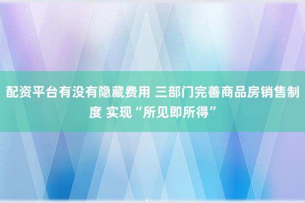 配资平台有没有隐藏费用 三部门完善商品房销售制度 实现“所见即所得”