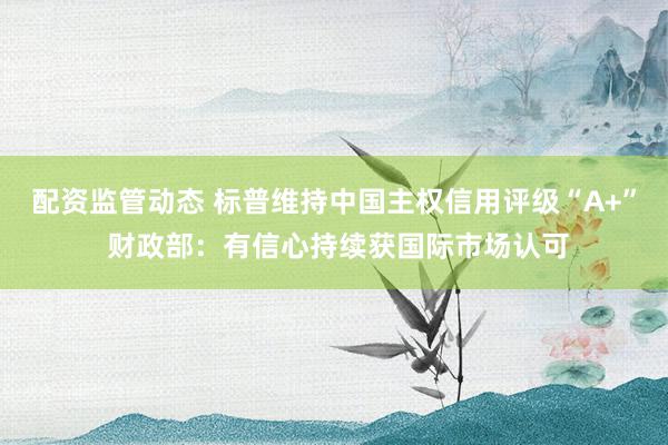配资监管动态 标普维持中国主权信用评级“A+” 财政部：有信心持续获国际市场认可