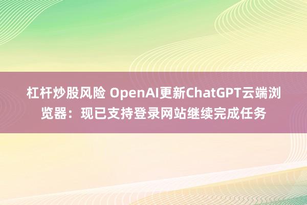 杠杆炒股风险 OpenAI更新ChatGPT云端浏览器：现已支持登录网站继续完成任务