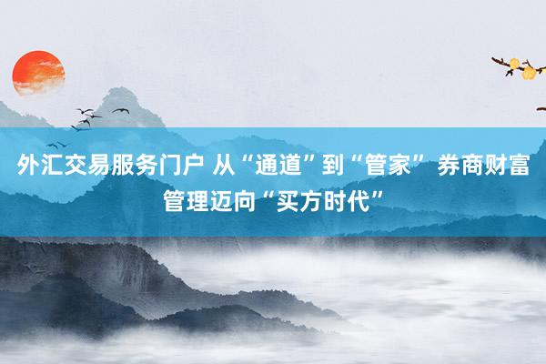 外汇交易服务门户 从“通道”到“管家” 券商财富管理迈向“买方时代”