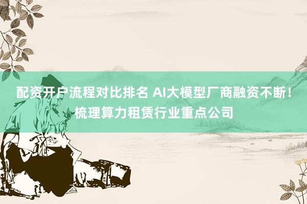 配资开户流程对比排名 AI大模型厂商融资不断！梳理算力租赁行业重点公司