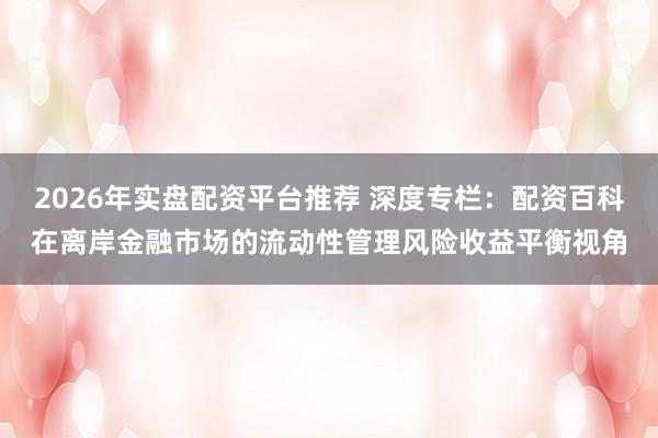 2026年实盘配资平台推荐 深度专栏：配资百科在离岸金融市场的流动性管理风险收益平衡视角