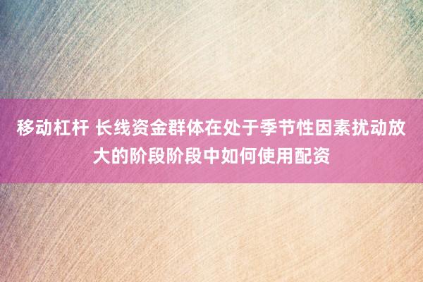 移动杠杆 长线资金群体在处于季节性因素扰动放大的阶段阶段中如何使用配资