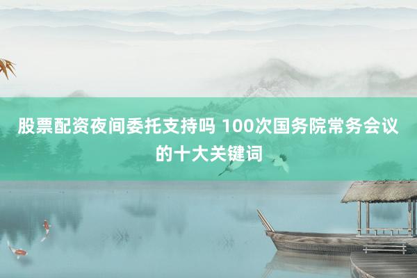 股票配资夜间委托支持吗 100次国务院常务会议的十大关键词