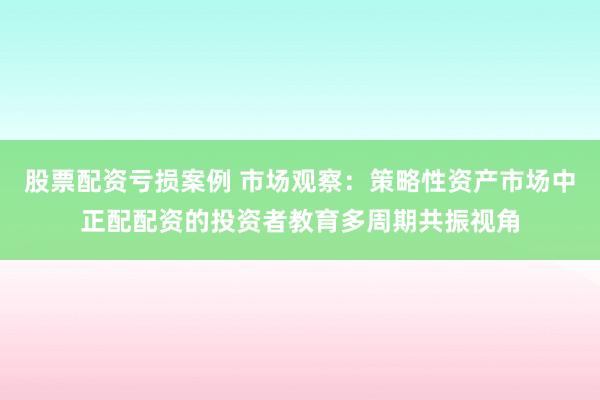 股票配资亏损案例 市场观察：策略性资产市场中正配配资的投资者教育多周期共振视角