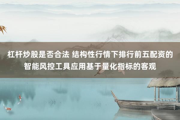 杠杆炒股是否合法 结构性行情下排行前五配资的智能风控工具应用基于量化指标的客观