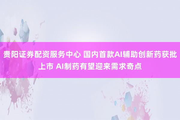 贵阳证券配资服务中心 国内首款AI辅助创新药获批上市 AI制药有望迎来需求奇点
