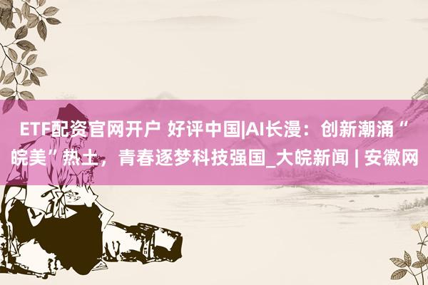 ETF配资官网开户 好评中国|AI长漫：创新潮涌“皖美”热土，青春逐梦科技强国_大皖新闻 | 安徽网