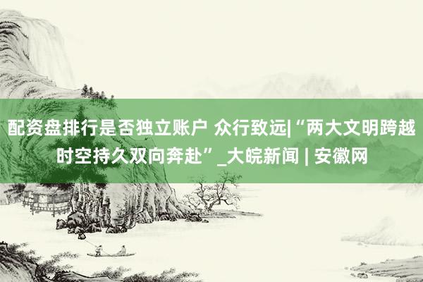 配资盘排行是否独立账户 众行致远|“两大文明跨越时空持久双向奔赴”_大皖新闻 | 安徽网