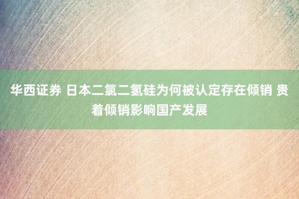 华西证券 日本二氯二氢硅为何被认定存在倾销 贵着倾销影响国产发展