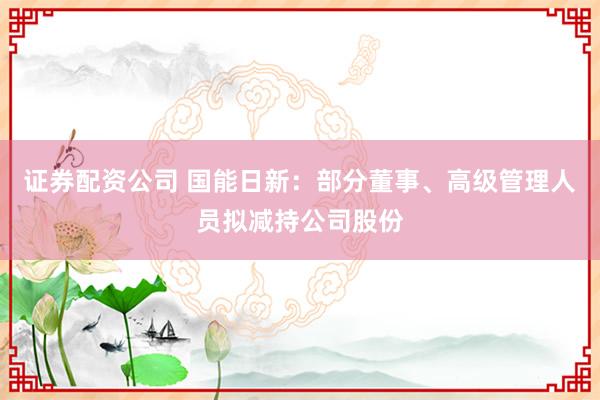 证券配资公司 国能日新：部分董事、高级管理人员拟减持公司股份