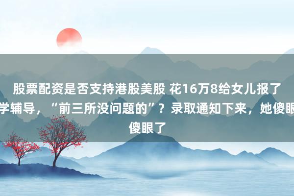 股票配资是否支持港股美股 花16万8给女儿报了留学辅导，“前三所没问题的”？录取通知下来，她傻眼了