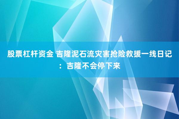 股票杠杆资金 吉隆泥石流灾害抢险救援一线日记：吉隆不会停下来