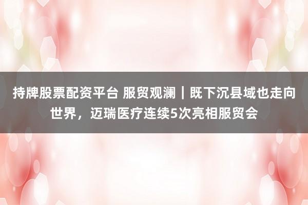 持牌股票配资平台 服贸观澜｜既下沉县域也走向世界，迈瑞医疗连续5次亮相服贸会