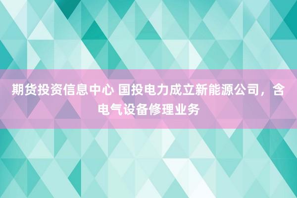期货投资信息中心 国投电力成立新能源公司，含电气设备修理业务