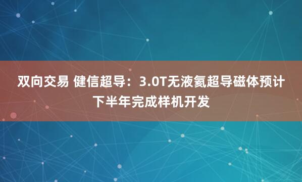 双向交易 健信超导：3.0T无液氦超导磁体预计下半年完成样机开发