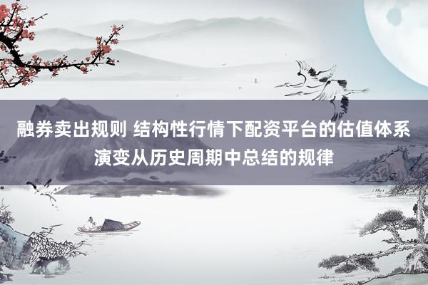 融券卖出规则 结构性行情下配资平台的估值体系演变从历史周期中总结的规律