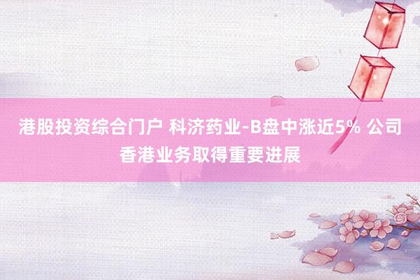 港股投资综合门户 科济药业-B盘中涨近5% 公司香港业务取得重要进展