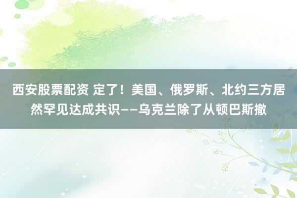 西安股票配资 定了！美国、俄罗斯、北约三方居然罕见达成共识——乌克兰除了从顿巴斯撤