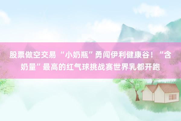 股票做空交易 “小奶瓶”勇闯伊利健康谷！“含奶量”最高的红气球挑战赛世界乳都开跑