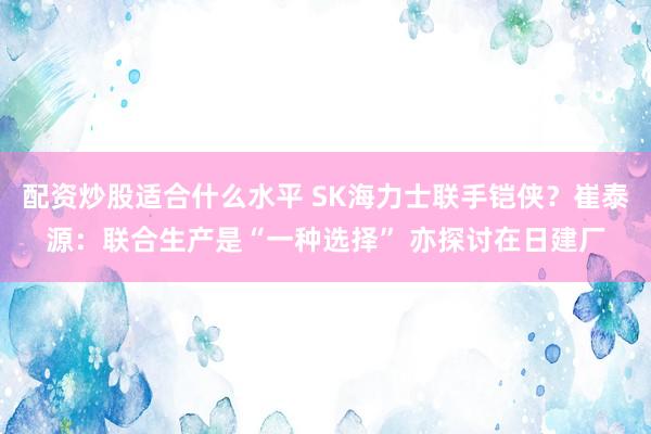 配资炒股适合什么水平 SK海力士联手铠侠？崔泰源：联合生产是“一种选择” 亦探讨在日建厂