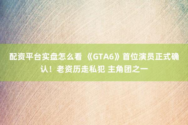配资平台实盘怎么看 《GTA6》首位演员正式确认！老资历走私犯 主角团之一