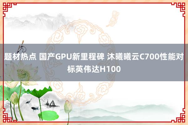 题材热点 国产GPU新里程碑 沐曦曦云C700性能对标英伟达H100