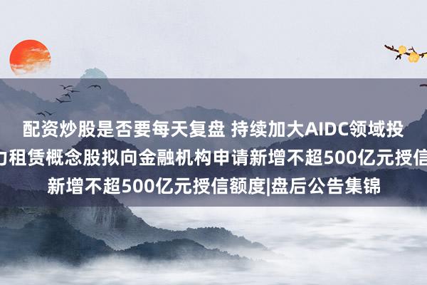配资炒股是否要每天复盘 持续加大AIDC领域投入力度！996亿算力租赁概念股拟向金融机构申请新增不超500亿元授信额度|盘后公告集锦