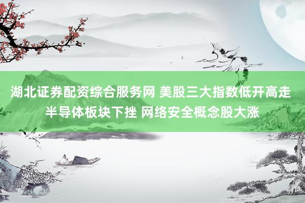湖北证券配资综合服务网 美股三大指数低开高走 半导体板块下挫 网络安全概念股大涨
