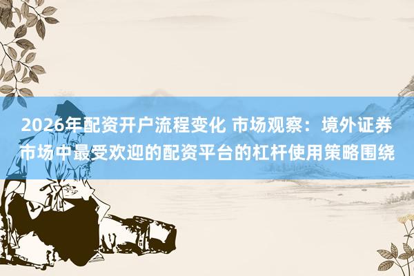 2026年配资开户流程变化 市场观察：境外证券市场中最受欢迎的配资平台的杠杆使用策略围绕