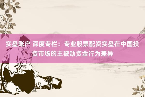 实盘账户 深度专栏：专业股票配资实盘在中国投资市场的主被动资金行为差异