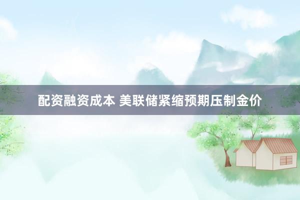 配资融资成本 美联储紧缩预期压制金价