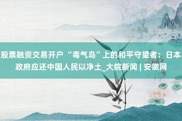 股票融资交易开户 “毒气岛”上的和平守望者：日本政府应还中国人民以净土_大皖新闻 | 安徽网