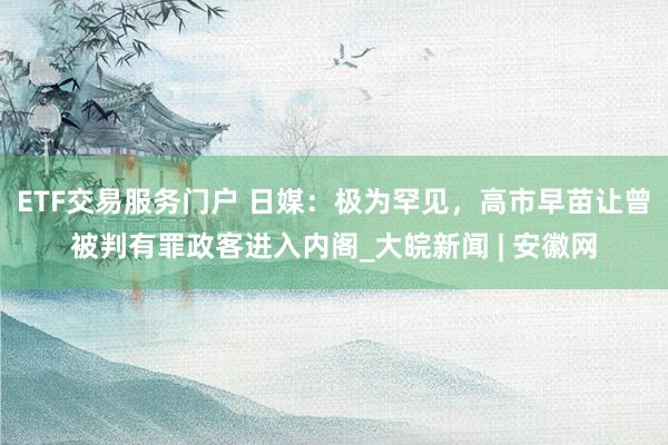 ETF交易服务门户 日媒：极为罕见，高市早苗让曾被判有罪政客进入内阁_大皖新闻 | 安徽网