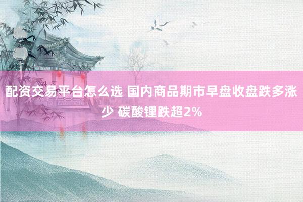 配资交易平台怎么选 国内商品期市早盘收盘跌多涨少 碳酸锂跌超2%