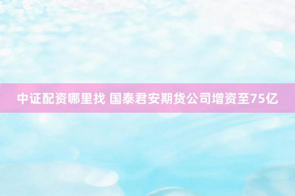 中证配资哪里找 国泰君安期货公司增资至75亿