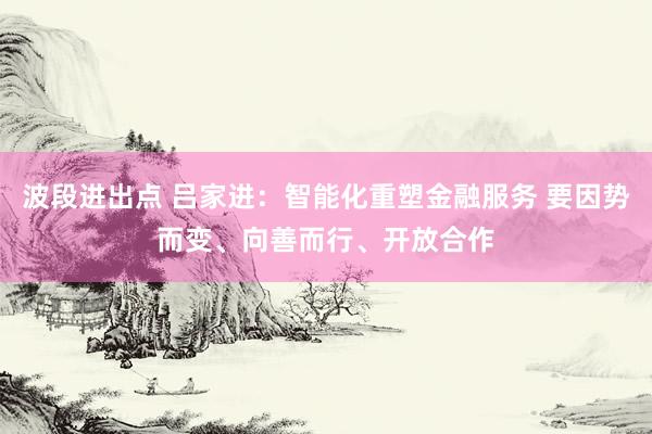 波段进出点 吕家进：智能化重塑金融服务 要因势而变、向善而行、开放合作