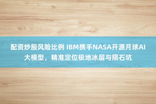 配资炒股风险比例 IBM携手NASA开源月球AI大模型，精准定位极地冰层与陨石坑