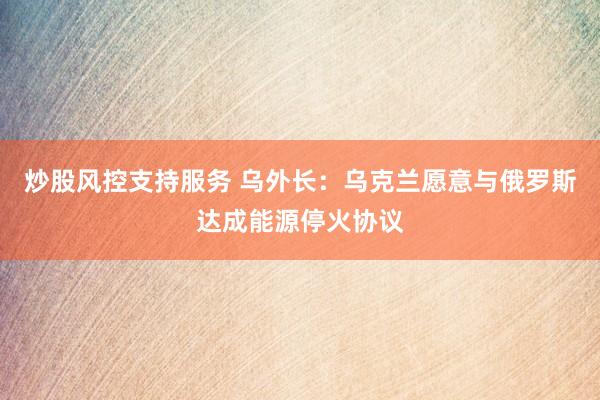 炒股风控支持服务 乌外长：乌克兰愿意与俄罗斯达成能源停火协议