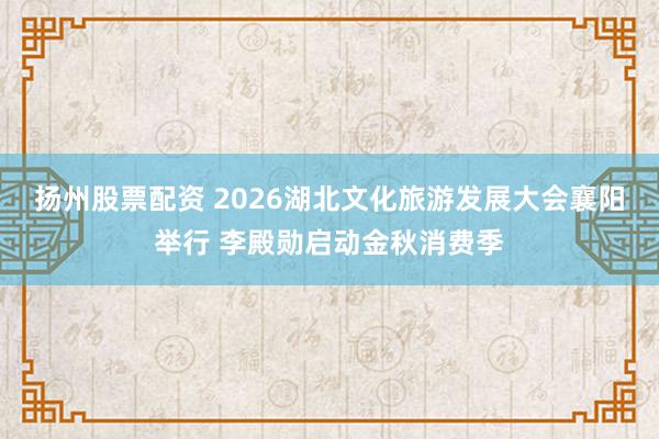 扬州股票配资 2026湖北文化旅游发展大会襄阳举行 李殿勋启动金秋消费季