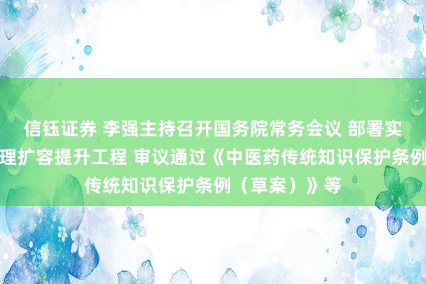 信钰证券 李强主持召开国务院常务会议 部署实施医疗康复护理扩容提升工程 审议通过《中医药传统知识保护条例（草案）》等