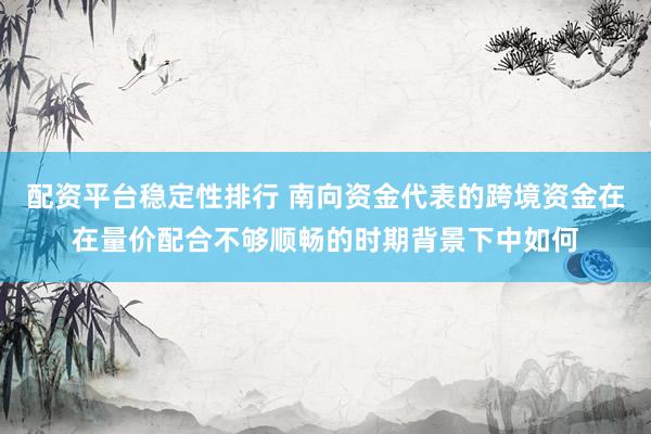 配资平台稳定性排行 南向资金代表的跨境资金在在量价配合不够顺畅的时期背景下中如何