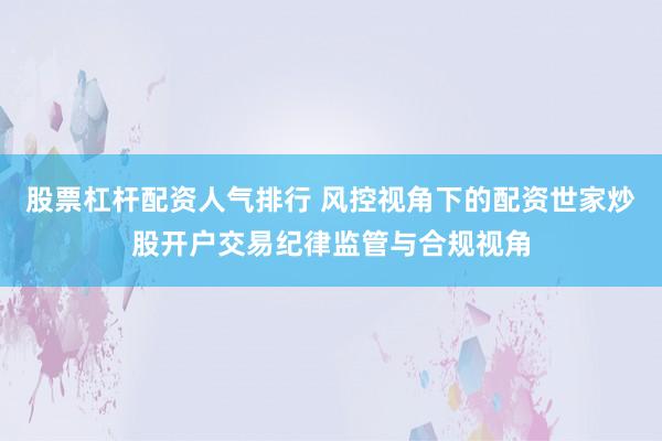 股票杠杆配资人气排行 风控视角下的配资世家炒股开户交易纪律监管与合规视角