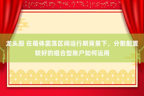 龙头股 在箱体震荡区间运行期背景下，分散配置较好的组合型账户如何运用
