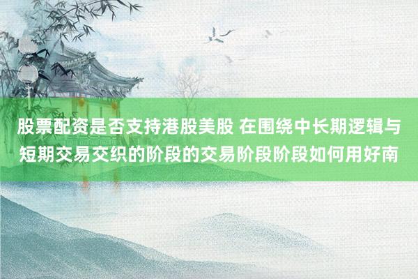 股票配资是否支持港股美股 在围绕中长期逻辑与短期交易交织的阶段的交易阶段阶段如何用好南