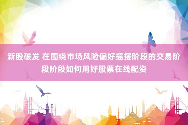新股破发 在围绕市场风险偏好摇摆阶段的交易阶段阶段如何用好股票在线配资