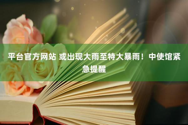 平台官方网站 或出现大雨至特大暴雨！中使馆紧急提醒