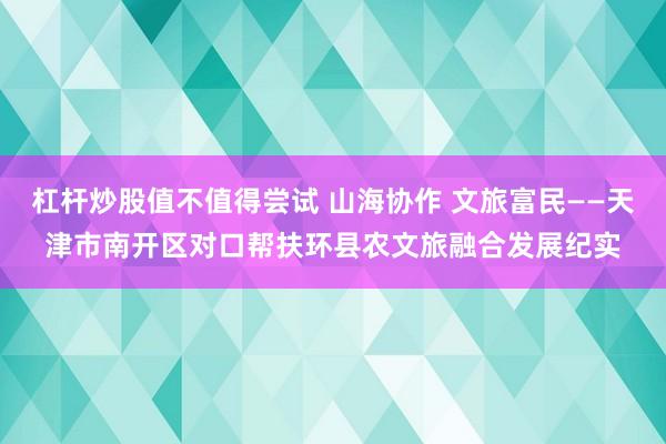 杠杆炒股值不值得尝试 山海协作 文旅富民——天津市南开区对口帮扶环县农文旅融合发展纪实