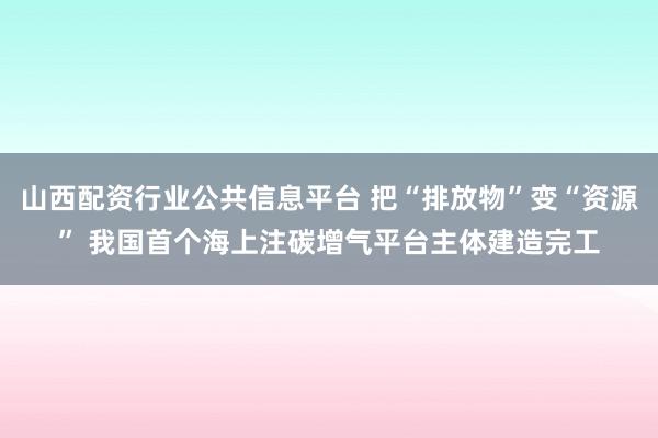 山西配资行业公共信息平台 把“排放物”变“资源” 我国首个海上注碳增气平台主体建造完工